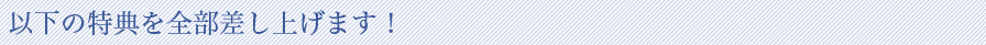 以下の特典を全部差し上げます！