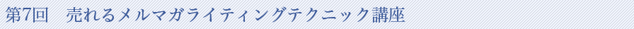 第7回　売れるメルマガライティングテクニック講座